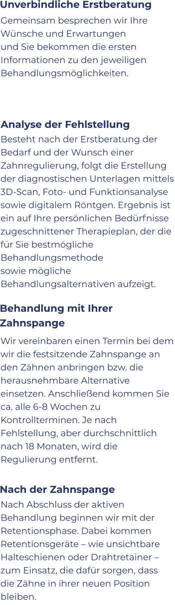 Nach Abschluss der aktiven Behandlung beginnen wir mit der Retentionsphase. Dabei kommen Retentionsgeräte – wie unsichtbare Halteschienen oder Drahtretainer – zum Einsatz, die dafür sorgen, dass die Zähne in ihrer neuen Position bleiben.   Gemeinsam besprechen wir Ihre Wünsche und Erwartungen und Sie bekommen die ersten Informationen zu den jeweiligen Behandlungsmöglichkeiten.  Besteht nach der Erstberatung der Bedarf und der Wunsch einer Zahnregulierung, folgt die Erstellung der diagnostischen Unterlagen mittels 3D-Scan, Foto- und Funktionsanalyse sowie digitalem Röntgen. Ergebnis ist ein auf Ihre persönlichen Bedürfnisse zugeschnittener Therapieplan, der die für Sie bestmögliche Behandlungsmethode sowie mögliche Behandlungsalternativen aufzeigt. Wir vereinbaren einen Termin bei dem wir die festsitzende Zahnspange an den Zähnen anbringen bzw. die herausnehmbare Alternative einsetzen. Anschließend kommen Sie ca. alle 6-8 Wochen zu Kontrollterminen. Je nach Fehlstellung, aber durchschnittlich nach 18 Monaten, wird die Regulierung entfernt. Unverbindliche Erstberatung Analyse der Fehlstellung Behandlung mit Ihrer Zahnspange Nach der Zahnspange